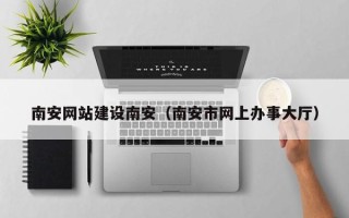天门南安网站建设南安（南安市网上办事大厅）