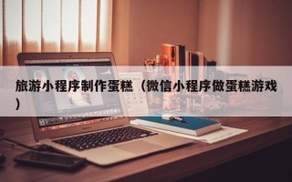 天门旅游小程序制作蛋糕（微信小程序做蛋糕游戏）